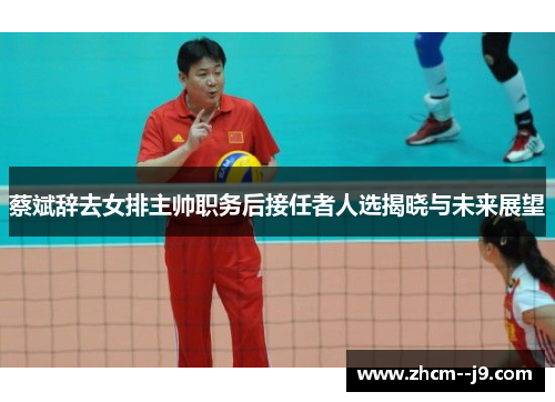 蔡斌辞去女排主帅职务后接任者人选揭晓与未来展望