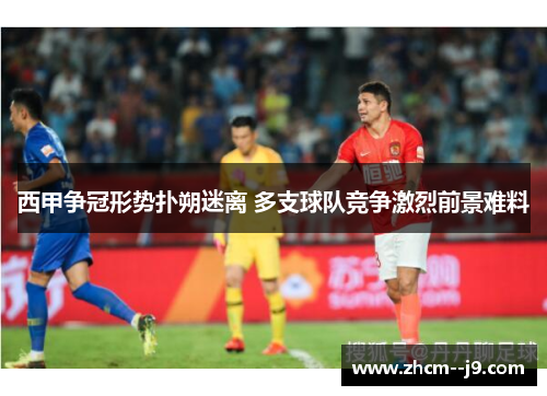 西甲争冠形势扑朔迷离 多支球队竞争激烈前景难料