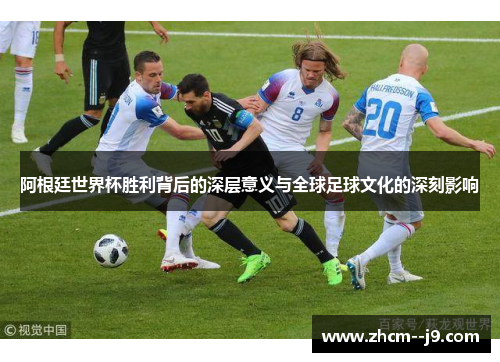 阿根廷世界杯胜利背后的深层意义与全球足球文化的深刻影响