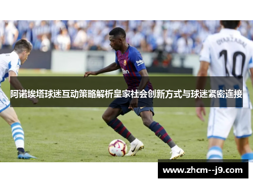 阿诺埃塔球迷互动策略解析皇家社会创新方式与球迷紧密连接