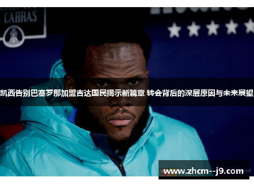 凯西告别巴塞罗那加盟吉达国民揭示新篇章 转会背后的深层原因与未来展望
