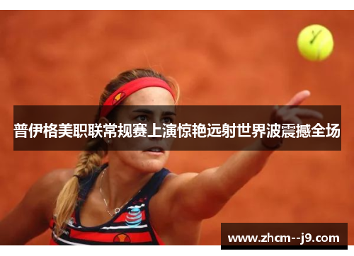 普伊格美职联常规赛上演惊艳远射世界波震撼全场 普伊格美职联常规赛上演惊艳远射世界波震撼全场