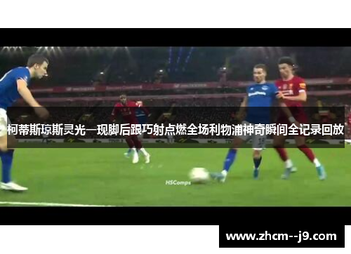 柯蒂斯琼斯灵光一现脚后跟巧射点燃全场利物浦神奇瞬间全记录回放 柯蒂斯琼斯灵光一现脚后跟巧射点燃全场利物浦神奇瞬间全记录回放